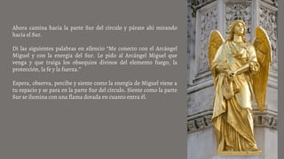 Ahora camina hacia la parte Sur del círculo y párate ahí mirando
hacia el Sur.
Di las siguientes palabras en silencio “Me conecto con el Arcángel
Miguel y con la energía del Sur. Le pido al Arcángel Miguel que
venga y que traiga los obsequios divinos del elemento fuego, la
protección, la fe y la fuerza.”
Espera, observa, percibe y siente como la energía de Miguel viene a
tu espacio y se para en la parte Sur del círculo. Siente como la parte
Sur se ilumina con una flama dorada en cuanto entra él.
 