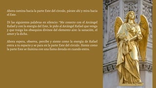Ahora camina hacia la parte Este del círculo, párate ahí y mira hacia
el Este.
Di las siguientes palabras en silencio: “Me conecto con el Arcángel
Rafael y con la energía del Este, le pido al Arcángel Rafael que venga
y que traiga los obsequios divinos del elemento aire: la sanación, el
amor y la dicha.
Ahora espera, observa, percibe y siente como la energía de Rafael
entra a tu espacio y se para en la parte Este del círculo. Siente como
la parte Este se ilumina con una llama dorada en cuando entra.
 