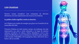 LOS CHAKRAS
Nuestro cuerpo energético está compuesto de diversos
elementos, los más importantes son el aura y los Chakras.
La palabra chakra significa rueda en sánscrito.
Los Chakras son ruedas de energía que giran en el sentido de las
manecillas del reloj.
Tenemos Chakras en todo nuestro cuerpo, sin embargo, los más
importantes son siete y están alineados a lo largo de nuestra
columna vertebral y la cabeza: chakra Muladhara o de la raíz;
chakra Svadhisthana o sacro; Manipura o del plexo solar; Anahata
o del corazón; Vishuddha o de la garganta; Ajna o del tercer ojo, y
Soma o de la coronilla.
 