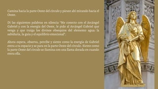 Camina hacia la parte Oeste del círculo y párate ahí mirando hacia el
Oeste.
Di las siguientes palabras en silencia “Me conecto con el Arcángel
Gabriel y con la energía del Oeste, le pido al Arcángel Gabriel que
venga y que traiga los divinos obsequios del elemento agua: la
sabiduría, la guía y el equilibrio emocional”.
Ahora espera, observa, percibe y siente como la energía de Gabriel
entra a tu espacio y se para en la parte Oeste del círculo. Siente como
la parte Oeste del círculo se ilumina con una llama dorada en cuando
entra ella.
 
