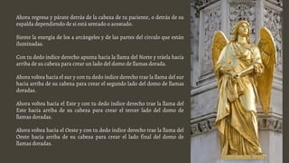 Ahora regresa y párate detrás de la cabeza de tu paciente, o detrás de su
espalda dependiendo de si está sentado o acostado.
Siente la energía de los 4 arcángeles y de las partes del circulo que están
iluminadas.
Con tu dedo índice derecho apunta hacia la llama del Norte y tráela hacia
arriba de su cabeza para crear un lado del domo de llamas dorada.
Ahora voltea hacia el sur y con tu dedo índice derecho trae la llama del sur
hacia arriba de su cabeza para crear el segundo lado del domo de llamas
doradas.
Ahora voltea hacia el Este y con tu dedo índice derecho trae la llama del
Este hacia arriba de su cabeza para crear el tercer lado del domo de
llamas doradas.
Ahora voltea hacia el Oeste y con tu dedo índice derecho trae la llama del
Oeste hacia arriba de su cabeza para crear el lado final del domo de
llamas doradas.
 