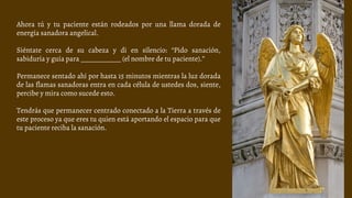 Ahora tú y tu paciente están rodeados por una llama dorada de
energía sanadora angelical.
Siéntate cerca de su cabeza y di en silencio: “Pido sanación,
sabiduría y guía para ____________ (el nombre de tu paciente).”
Permanece sentado ahí por hasta 15 minutos mientras la luz dorada
de las flamas sanadoras entra en cada célula de ustedes dos, siente,
percibe y mira como sucede esto.
Tendrás que permanecer centrado conectado a la Tierra a través de
este proceso ya que eres tu quien está aportando el espacio para que
tu paciente reciba la sanación.
 