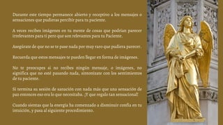Durante este tiempo permanece abierto y receptivo a los mensajes o
sensaciones que pudieras percibir para tu paciente.
A veces recibes imágenes en tu mente de cosas que podrían parecer
irrelevantes para ti pero que son relevantes para tu Paciente.
Asegúrate de que no se te pase nada por muy raro que pudiera parecer.
Recuerda que estos mensajes te pueden llegar en forma de imágenes.
No te preocupes si no recibes ningún mensaje, o imágenes, no
significa que no esté pasando nada, sintonízate con los sentimientos
de tu paciente.
Si termina su sesión de sanación con nada más que una sensación de
paz entonces eso era lo que necesitaba. ¡Y que regalo tan sensacional!
Cuando sientas que la energía ha comenzado a disminuir confía en tu
intuición, y pasa al siguiente procedimiento.
 