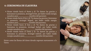 Párate viendo hacia el Norte y di “Te damos las gracias y
honramos tu presencia, Arcángel Uriel, por haber traído energía
sanadora para ____________ (nombre del paciente).
Párate viendo hacia el Sur y di “Te damos las gracias y honramos
tu presencia, Arcángel Miguel, por haber traído energía
sanadora para____________ (nombre del paciente).
Párate viendo hacia el Este y di “Te damos las gracias y
honramos tu presencia, Arcángel Rafael, por haber traído
energía sanadora para____________ (nombre del paciente).
Párate viendo hacia el Oeste y di “Te damos las gracias y
honramos tu presencia, Arcángel Gabriel, por haber traído
energía sanadora para_____________ (nombre del paciente).
Siente como las llamas del domo dorado regresan nuevamente a la
Tierra
8. CEREMONIA DE CLAUSURA
 