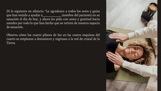 Di lo siguiente en silencio: “Le agradezco a todos los seres y guías
que han venido a ayudar a____________ (nombre del paciente) en su
sanación el día de hoy, y ahora les pido con amor y gratitud hacia
ustedes por todo lo que han hecho que se retiren de nuestro espacio
de sanación.
Observa cómo los cuatro pilares de luz en las cuatro esquinas del
cuarto se empiezan a desvanecer y regresan a la red de cristal de la
Tierra.
 