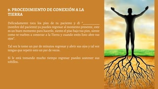 Delicadamente toca los pies de tu paciente y di “___________
(nombre del paciente) ya puedes regresar al momento presente, este
es un buen momento para hacerlo, siente el piso bajo tus pies, siente
como te vuelves a conectar a la Tierra y cuando estés listo abre tus
ojos”.
Tal vez le tome un par de minutos regresar y abrir sus ojos y tal vez
tengas que repetir esto un par de veces.
Si le está tomando mucho tiempo regresar puedes sostener sus
tobillos.
9. PROCEDIMIENTO DE CONEXIÓN A LA
TIERRA
 