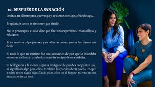 Invita a tu cliente para que venga y se siente contigo, ofrécele agua.
Pregúntale como se sienten y que sintió.
No te preocupes si solo dice que fue una experiencia maravillosa y
relajante.
Si tu sentiste algo que era para ellos es ahora que se los tienes que
decir.
Si todo lo que tu sentiste fue una sensación de paz que lo inundaba
mientras se llevaba a cabo la sanación está perfecto también.
Si te llegaron a la mente algunas imágenes le puedes preguntar que,
si significan algo para ellos, también les puedes decir que la imagen
podría tener algún significado para ellos en el futuro, tal vez en una
semana o en un mes.
10. DESPUÉS DE LA SANACIÓN
 
