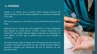 Avísale a tu cliente que se podría sentir cansado durante los
siguientes días ya que la energía angelical va a continuar trabajando
en él o ella.
Dile que le haga caso a su cuerpo y que si necesita descansar que lo
haga.
Explícale que la energía del reino angelical va a estar trabajando
para limpiar los cuatro planos, el físico, mental, emocional y el
espiritual y que podría detectar algunos síntomas en cualquiera de
esos planos, es decir que se podría sentir un poco sensible o
estresado.
Pero que para que algo se limpie se le tiene que sacar del cuerpo, de
la mente y del plano emocional así que cuando tenemos algunos
síntomas ¡tenemos que alegrarnos de que la limpieza se esté
llevando a cabo!
11. CONSEJO.
 