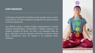 LOS CHAKRAS
La función principal de los Chakras es dar energía vital a nuestro
cuerpo físico, así como ayudarnos a integrarlo con nuestra mente
y nuestras emociones.
Los Chakras radian y reciben energía constantemente. Cuando
tenemos pensamientos, sentimientos o hábitos negativos, los
Chakras cambian de forma, de color y en ocasiones dejan de
girar, afectando con esto nuestras emociones y nuestro cuerpo
físico; dejándonos fuera de balance y en ocasiones hasta
enfermos.
 