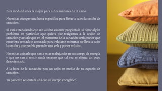 Esta modalidad es la mejor para niños menores de 12 años.
Necesitas escoger una hora específica para llevar a cabo la sesión de
sanación.
Si estás trabajando con un adulto ausente pregúntale si tiene algún
problema en particular que quiera que traigamos a la sesión de
sanación y avísale que en el momento de la sanación sería mejor que
estuviera sentado o acostado para relajarse mientras se lleva a cabo
la sesión y que podría prender una vela y poner música.
Necesitas avisarle que vas a estar trabajando en su cuerpo de energía
y que no van a sentir nada excepto que tal vez se sienta un poco
desorientado.
A la hora de la sanación pon un cojín en medio de tu espacio de
sanación.
Tu paciente se sentará ahí con su cuerpo energético.
 