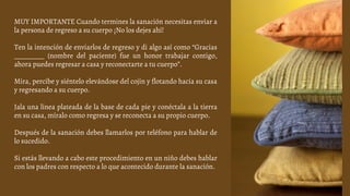 MUY IMPORTANTE Cuando termines la sanación necesitas enviar a
la persona de regreso a su cuerpo ¡No los dejes ahí!
Ten la intención de enviarlos de regreso y di algo así como “Gracias
_________ (nombre del paciente) fue un honor trabajar contigo,
ahora puedes regresar a casa y reconectarte a tu cuerpo”.
Mira, percibe y siéntelo elevándose del cojín y flotando hacia su casa
y regresando a su cuerpo.
Jala una línea plateada de la base de cada pie y conéctala a la tierra
en su casa, míralo como regresa y se reconecta a su propio cuerpo.
Después de la sanación debes llamarlos por teléfono para hablar de
lo sucedido.
Si estás llevando a cabo este procedimiento en un niño debes hablar
con los padres con respecto a lo que acontecido durante la sanación.
 