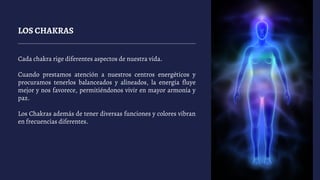 LOS CHAKRAS
Cada chakra rige diferentes aspectos de nuestra vida.
Cuando prestamos atención a nuestros centros energéticos y
procuramos tenerlos balanceados y alineados, la energía fluye
mejor y nos favorece, permitiéndonos vivir en mayor armonía y
paz.
Los Chakras además de tener diversas funciones y colores vibran
en frecuencias diferentes.
 