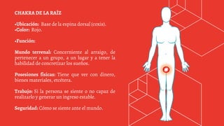 CHAKRA DE LA RAÍZ
•Ubicación: Base de la espina dorsal (coxis).
•Color: Rojo.
•Función:
Mundo terrenal: Concerniente al arraigo, de
pertenecer a un grupo, a un lugar y a tener la
habilidad de concretizar los sueños.
Posesiones físicas: Tiene que ver con dinero,
bienes materiales, etcétera.
Trabajo: Si la persona se siente o no capaz de
realizarlo y generar un ingreso estable.
Seguridad: Cómo se siente ante el mundo.
 
