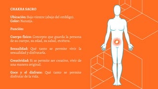 CHAKRA SACRO
Ubicación: Bajo vientre (abajo del ombligo).
Color: Naranja.
Función:
Cuerpo físico: Concepto que guarda la persona
de su cuerpo, su edad, su salud, etcétera.
Sexualidad: Qué tanto se permite vivir la
sexualidad y disfrutarla.
Creatividad: Si se permite ser creativo, vivir de
una manera original.
Goce y el disfrute: Qué tanto se permite
disfrutar de la vida.
 