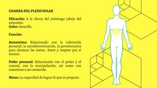 CHAKRA DEL PLEXO SOLAR
Ubicación: A la altura del estómago (abajo del
esternón).
Color: Amarillo.
Función:
Autoestima: Relacionado con la valoración
personal, la autodeterminación, la perseverancia
para alcanzar las metas. Amor y respeto por si
mismo.
Poder personal: Relacionado con el poder y el
control, con la manipulación, así como con
someterse o ser sometido.
Metas: La capacidad de lograr lo que se propone.
 