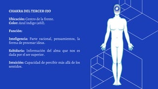 CHAKRA DEL TERCER OJO
Ubicación: Centro de la frente.
Color: Azul índigo (añil).
Función:
Inteligencia: Parte racional, pensamientos, la
forma de procesar ideas.
Sabiduría: Información del alma que nos es
dada por el ser superior.
Intuición: Capacidad de percibir más allá de los
sentidos.
 