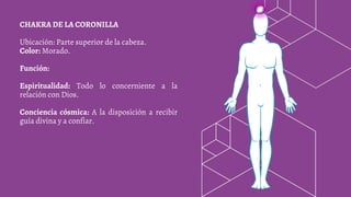 CHAKRA DE LA CORONILLA
Ubicación: Parte superior de la cabeza.
Color: Morado.
Función:
Espiritualidad: Todo lo concerniente a la
relación con Dios.
Conciencia cósmica: A la disposición a recibir
guía divina y a confiar.
 