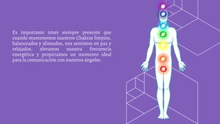 Es importante tener siempre presente que
cuando mantenemos nuestros Chakras limpios,
balanceados y alineados, nos sentimos en paz y
relajados, elevamos nuestra frecuencia
energética y propiciamos un momento ideal
para la comunicación con nuestros ángeles.
 