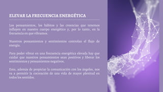 ELEVAR LA FRECUENCIA ENERGÉTICA
Los pensamientos, los hábitos y las creencias que tenemos
influyen en nuestro cuerpo energético y, por lo tanto, en la
frecuencia en que vibramos.
Nuestros pensamientos y sentimientos controlan el flujo de
energía.
Para poder vibrar en una frecuencia energética elevada hay que
cuidar que nuestros pensamientos sean positivos y liberar los
sentimientos y pensamientos negativos.
Esto, además de propiciar la comunicación con los ángeles, nos
va a permitir la cocreación de una vida de mayor plenitud en
todos los sentidos.
 