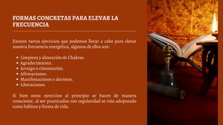 FORMAS CONCRETAS PARA ELEVAR LA
FRECUENCIA
Limpieza y alineación de Chakras.
Agradecimiento.
Arraigo o cimentación.
Afirmaciones.
Manifestaciones o decretos.
Liberaciones.
Existen varios ejercicios que podemos llevar a cabo para elevar
nuestra frecuencia energética, algunos de ellos son:
Si bien estos ejercicios al principio se hacen de manera
consciente, al ser practicados con regularidad se irán adoptando
como hábitos y forma de vida.
 