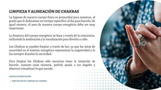 LIMPIEZA Y ALINEACIÓN DE CHAKRAS
La higiene de nuestro cuerpo físico es primordial para nosotros, al
grado que le dedicamos un tiempo específico al día para hacerlo; de
igual manera, el aseo de nuestro cuerpo energético debe ser muy
importante.
La limpieza del cuerpo energético se hace a través de la conciencia,
utilizando la meditación y la visualización para llevarlo a cabo.
Los Chakras se pueden limpiar a través de luz, ya que las áreas de
oscuridad en el sistema energético representan la negatividad y la
luz siempre disuelve la oscuridad.
Para limpiar los Chakras sólo necesitas tener la intención de
hacerlo, tomarte unos minutos, pedirle ayuda a tus ángeles y
observar (visualizar) lo que sucede.
MEDITACIÓN DE LIMPIEZA DE CHAKRAS
AUDIOS DE MEDITACIÓN:
 