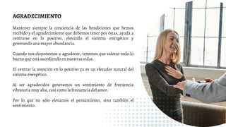 AGRADECIMIENTO
Mantener siempre la conciencia de las bendiciones que hemos
recibido y el agradecimiento que debemos tener por éstas, ayuda a
centrarse en lo positivo, elevando el sistema energético y
generando una mayor abundancia.
Cuando nos disponemos a agradecer, tenemos que valorar todo lo
bueno que está sucediendo en nuestras vidas.
El centrar la atención en lo positivo ya es un elevador natural del
sistema energético.
Al ser agradecidos generamos un sentimiento de frecuencia
vibratoria muy alta, casi como la frecuencia del amor.
Por lo que no sólo elevamos el pensamiento, sino también el
sentimiento.
 