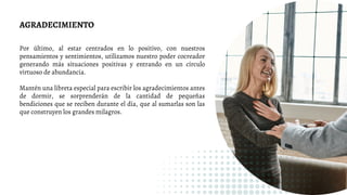 AGRADECIMIENTO
Por último, al estar centrados en lo positivo, con nuestros
pensamientos y sentimientos, utilizamos nuestro poder cocreador
generando más situaciones positivas y entrando en un círculo
virtuoso de abundancia.
Mantén una libreta especial para escribir los agradecimientos antes
de dormir, se sorprenderán de la cantidad de pequeñas
bendiciones que se reciben durante el día, que al sumarlas son las
que construyen los grandes milagros.
 