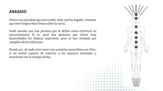 Parece una paradoja que para poder volar con los ángeles, tenemos
que tener lospies bien firmes sobre la tierra.
Suele suceder que una persona que se define como espiritual no
necesariamente lo es, pues hay personas que tienen muy
desarrollados los chakras superiores, pero se han olvidado por
completo de los inferiores.
Siendo así, de nada sirve tener una conexión maravillosa con Dios,
si no somos capaces de conectar a los aspectos terrenales y
mundanos con la energía divina.
ARRAIGO
 