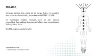 ARRAIGO
Mientras nuestra alma exista en un cuerpo físico, es necesario
honrar nuestra humanidad y nuestra estancia EN LA TIERRA.
Ser espirituales implica, entonces, tener los siete chakras
expandidos, iluminados y alineados, en balance y en comunión con
el cielo y con la tierra.
De ahí la importancia del arraigo.
MEDITACIÓN DE LIMPIEZA DE CHAKRAS
AUDIOS DE MEDITACIÓN:
 