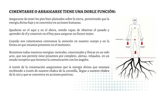 Asegurarse de tener los pies bien plantados sobre la tierra, permitiendo que la
energía divina baje y se concretice en acciones humanas.
Quedarse en el aquí y en el ahora, siendo capaz de observar el pasado y
aprender de él y construir en el hoy para asegurar un futuro mejor.
Cuando nos cimentamos centramos la atención en nuestro cuerpo y en la
forma en que estamos presentes en el momento.
Reunimos todas nuestras energías: mentales, emocionales y físicas en un solo
acto, que nos permite estar presentes por completo, alertas, relajados, en un
estado receptivo que favorece la comunicación con los ángeles.
A través de la cimentación aseguramos que la energía divina que estamos
recibiendo a través de nuestro chakra de la coronilla, llegue a nuestro chakra
de la raíz y que se concretice en acciones positivas.
CIMENTARSE O ARRAIGARSE TIENE UNA DOBLE FUNCIÓN:
 