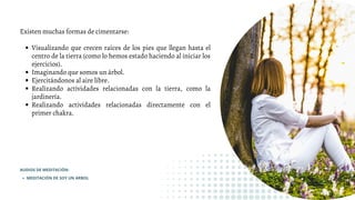 Visualizando que crecen raíces de los pies que llegan hasta el
centro de la tierra (como lo hemos estado haciendo al iniciar los
ejercicios).
Imaginando que somos un árbol.
Ejercitándonos al aire libre.
Realizando actividades relacionadas con la tierra, como la
jardinería.
Realizando actividades relacionadas directamente con el
primer chakra.
Existen muchas formas de cimentarse:
MEDITACIÓN DE SOY UN ARBOL
AUDIOS DE MEDITACIÓN:
 