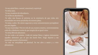 -Yo soy salud física, mental, emocional y espiritual.
-Yo estoy sano.
-Yo soy creador(a) de abundancia.
-Yo recibo en abundancia.
-Yo abro mis brazos al universo en la conciencia de que todas mis
necesidades me serán satisfechas de manera plena.
-Yo estoy a salvo. Me siento seguro(a) y estoy constantemente protegido(a)
por mis ángeles.
-Yo soy creatividad. Vivo mi vida de una manera creativa, reinventándome
cada día y dándome cuenta de que ningún día es igual a otro.
-Yo estoy libre de adicciones.
-Yo me cuido a mí mismo. Cuido mi cuerpo físico e ingiero únicamente
aquellos alimentos que sé que me hacen bien. Hago deporte y me
mantengo sano(a) y hermoso(a).
-Yo vivo mi sexualidad en plenitud. Yo me abro a sentir y a vivir
plenamente.
 