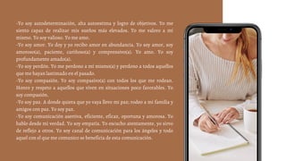 -Yo soy autodeterminación, alta autoestima y logro de objetivos. Yo me
siento capaz de realizar mis sueños más elevados. Yo me valoro a mí
mismo. Yo soy valioso. Yo me amo.
-Yo soy amor. Yo doy y yo recibo amor en abundancia. Yo soy amor, soy
amoroso(a), paciente, cariñoso(a) y comprensivo(a). Yo amo. Yo soy
profundamente amado(a).
-Yo soy perdón. Yo me perdono a mí mismo(a) y perdono a todos aquellos
que me hayan lastimado en el pasado.
-Yo soy compasión. Yo soy compasivo(a) con todos los que me rodean.
Honro y respeto a aquellos que viven en situaciones poco favorables. Yo
soy compasión.
-Yo soy paz. A donde quiera que yo vaya llevo mi paz; rodeo a mi familia y
amigos con paz. Yo soy paz.
-Yo soy comunicación asertiva, eficiente, eficaz, oportuna y amorosa. Yo
hablo desde mi verdad. Yo soy empatía. Yo escucho atentamente, yo sirvo
de reflejo a otros. Yo soy canal de comunicación para los ángeles y todo
aquel con el que me comunico se beneficia de esta comunicación.
 