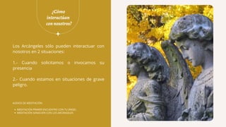 ¿Cómo
interactúan
connosotros?
Los Arcángeles sólo pueden interactuar con
nosotros en 2 situaciones:
1.- Cuando solicitamos o invocamos su
presencia
2.- Cuando estamos en situaciones de grave
peligro.
MEDITACIÓN PRIMER ENCUENTRO CON TU ÁNGEL
MEDITACIÓN SANACIÓN CON LOS ARCÁNGELES
AUDIOS DE MEDITACIÓN:
 