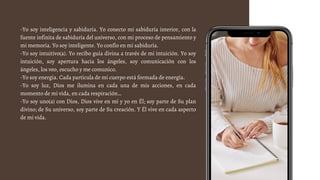 -Yo soy inteligencia y sabiduría. Yo conecto mi sabiduría interior, con la
fuente infinita de sabiduría del universo, con mi proceso de pensamiento y
mi memoria. Yo soy inteligente. Yo confío en mi sabiduría.
-Yo soy intuitivo(a). Yo recibo guía divina a través de mi intuición. Yo soy
intuición, soy apertura hacia los ángeles, soy comunicación con los
ángeles, los veo, escucho y me comunico.
-Yo soy energía. Cada partícula de mi cuerpo está formada de energía.
-Yo soy luz, Dios me ilumina en cada una de mis acciones, en cada
momento de mi vida, en cada respiración…
-Yo soy uno(a) con Dios, Dios vive en mí y yo en Él; soy parte de Su plan
divino; de Su universo, soy parte de Su creación. Y Él vive en cada aspecto
de mi vida.
 