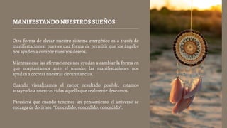MANIFESTANDO NUESTROS SUEÑOS
Otra forma de elevar nuestro sistema energético es a través de
manifestaciones, pues es una forma de permitir que los ángeles
nos ayuden a cumplir nuestros deseos.
Mientras que las afirmaciones nos ayudan a cambiar la forma en
que nosplantamos ante el mundo; las manifestaciones nos
ayudan a cocrear nuestras circunstancias.
Cuando visualizamos el mejor resultado posible, estamos
atrayendo a nuestras vidas aquello que realmente deseamos.
Pareciera que cuando tenemos un pensamiento el universo se
encarga de decirnos: “Concedido, concedido, concedido”.
 