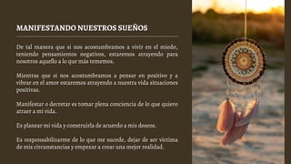MANIFESTANDO NUESTROS SUEÑOS
De tal manera que si nos acostumbramos a vivir en el miedo,
teniendo pensamientos negativos, estaremos atrayendo para
nosotros aquello a lo que más tememos.
Mientras que si nos acostumbramos a pensar en positivo y a
vibrar en el amor estaremos atrayendo a nuestra vida situaciones
positivas.
Manifestar o decretar es tomar plena conciencia de lo que quiero
atraer a mi vida.
Es planear mi vida y construirla de acuerdo a mis deseos.
Es responsabilizarme de lo que me sucede, dejar de ser víctima
de mis circunstancias y empezar a crear una mejor realidad.
 