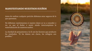 MANIFESTANDO NUESTROS SUEÑOS
Antes de realizar cualquier petición debemos estar seguros de lo
que queremos.
No debemos cuestionarnos si nuestro deseo se va a conceder o
no, ya que al dudar o sentir miedo interrumpimos la
materialización de nuestros sueños.
La claridad de pensamiento y la fe son los factores que producen
los resultados. “Si los deseos son claros, los milagros son
posibles.”
 