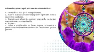Existen cinco pasos a seguir para manifestaciones efectivas:
1.- Tener claridad en lo que se desea y sostenerlo.
2.- Hacer la manifestación en tiempo positivo y presente, como si
ya estuviera sucediendo.
3.- Estar dispuesto a hacer los cambios y atravesar las puertas que
se presenten para su concretización.
4.- Agradecer.
5.- Soltar la manifestación, no forzar ninguna circunstancia y
permitir que el universo nos sorprenda con las soluciones que nos
presenta.
 