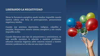 LIBERANDO LA NEGATIVIDAD
Elevar la frecuencia energética puede resultar imposible cuando
nuestra cabeza está llena de preocupaciones, pensamientos
negativos y miedos.
Cuando nos sentimos deprimidos, indignos, culpables o
enojados, bloqueamos nuestro sistema energético y nos resulta
imposible recibir.
Cuando liberamos este tipo de pensamientos y sentimientos, es
más sencillo encontrar la solución a nuestros problemas,
soltamos creencias negativas sobre nosotros mismos y nuestro
entorno y podemos ver la vida con una mayor claridad.
 