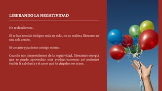 LIBERANDO LA NEGATIVIDAD
No te desalientes.
Si te has sentido indigno toda tu vida, no es realista liberarte en
una sola sesión.
Sé amante y paciente contigo mismo.
Cuando nos desprendemos de la negatividad, liberamos energía
que se puede aprovechar más productivamente; así podemos
recibir la sabiduría y el amor que los Ángeles nos traen.
 