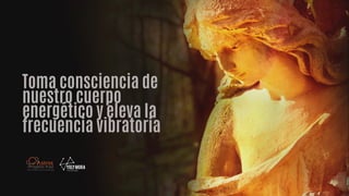 Toma consciencia de
nuestro cuerpo
energético y eleva la
frecuencia vibratoria
 
