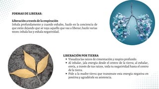 FORMAS DE LIBERAR:
Liberación a través de la respiración
Inhala profundamente y cuando exhales, hazlo en la conciencia de
que estás dejando que se vaya aquello que vas a liberar; hazlo varias
veces: inhala luz y exhala negatividad.
Visualiza las raíces de cimentación y respira profundo.
Al inhalar, jala energía desde el centro de la tierra; al exhalar,
envía, a través de tus raíces, toda tu negatividad hasta el centro
de la tierra.
Pide a la madre tierra que transmute esta energía negativa en
positiva y agradécele su asistencia.
LIBERACIÓN POR TIERRA
 