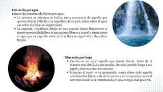 La primera es mientras te bañas, toma conciencia de aquello que
quieres liberar y llévalo a la superficie de tu piel; siente cómo el agua
cae sobre ti y limpia la negatividad.
La segunda, visualízate debajo de una cascada (hazlo físicamente si
tienes oportunidad); lleva lo que quieres liberar a tu piel y siente cómo
el agua que va cayendo sobre de ti se lleva la negatividad, dejándote
limpio.
Liberación por agua
Existen dos maneras de liberar por agua:
Escribe en un papel aquello que deseas liberar, hazlo de la
manera más detallada que puedas; después prende fuego a ese
papel y observa cómo se consume.
Mientras el papel se va quemando, siente cómo todo aquello
que deseabas liberar sale de tu mente y de tu corazón y se va al
universo donde será transmutado en una energía más positiva.
Liberación por fuego
 
