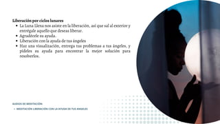 La Luna Llena nos asiste en la liberación, así que sal al exterior y
entrégale aquello que deseas liberar.
Agradécele su ayuda.
Liberación con la ayuda de tus ángeles
Haz una visualización, entrega tus problemas a tus ángeles, y
pídeles su ayuda para encontrar la mejor solución para
resolverlos.
Liberación por ciclos lunares
MEDITACIÓN LIBERACIÓN CON LA AYUDA DE TUS ANGELES
AUDIOS DE MEDITACIÓN:
 
