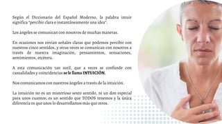 Según el Diccionario del Español Moderno, la palabra intuir
significa “percibir clara e instantáneamente una idea”.
Los ángeles se comunican con nosotros de muchas maneras.
En ocasiones nos envían señales claras que podemos percibir con
nuestros cinco sentidos, y otras veces se comunican con nosotros a
través de nuestra imaginación, pensamientos, sensaciones,
sentimientos, etcétera.
A esta comunicación tan sutil, que a veces se confunde con
casualidades y coincidencias se le llama INTUICIÓN.
Nos comunicamos con nuestros ángeles a través de la intuición.
La intuición no es un misterioso sexto sentido, ni un don especial
para unos cuantos; es un sentido que TODOS tenemos y la única
diferencia es que unos lo desarrollamos más que otros.
 
