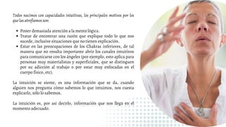 Poner demasiada atención a la mente lógica.
Tratar de encontrar una razón que explique todo lo que nos
sucede, inclusive situaciones que no tienen explicación.
Estar en las preocupaciones de los Chakras inferiores, de tal
manera que no resulta importante abrir los canales intuitivos
para comunicarse con los ángeles (por ejemplo, esto aplica para
personas muy materialistas y superficiales, que se distinguen
por su adicción al trabajo o por estar muy enfocadas en el
cuerpo físico, etc).
Todos nacimos con capacidades intuitivas, los principales motivos por los
que las atrofiamos son:
La intuición se siente, es una información que se da, cuando
alguien nos pregunta cómo sabemos lo que intuimos, nos cuesta
explicarlo, sólo lo sabemos.
La intuición es, por así decirlo, información que nos llega en el
momento adecuado.
 