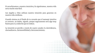 Si escucháramos a nuestra intuición y la siguiéramos, nuestra vida
sería mucho más fácil.
Los ángeles y Dios utilizan nuestra intuición para guiarnos en
nuestra vida cotidiana.
Cuando sientas en el fondo de tu corazón que el mensaje intuitivo
es correcto, no dudes, síguelo, porque seguramente será algo muy
bueno para ti y todos los que te rodean.
La intuición se percibe a través de cuatro canales: la clarividencia,
clariaudiencia, clarisensibilidad y clariconocimiento.
 