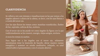 CLARIVIDENCIA
Se refiere a ver; son visiones o visualizaciones en las que vemos a los
ángeles adentro o afuera de la cabeza, es decir, con los ojos físicos o
a través del tercer ojo.
Con los ojos físicos los vemos como: manchas translúcidas, flashes
de luz, espirales, esferas de luz, etcétera.
Con el tercer ojo se les puede ver como ángeles (la figura con la que
tradicionalmente se les conoce), energía, viejos amigos, etcétera.
A veces los vemos en sueños.
Para lograr ver a los ángeles con el tercer ojo, solamente
necesitamos tener la intención de hacerlo, elevar nuestro cuerpo
energético y sostener un estado meditativo, (relajado, en total
control sobre el pensamiento y con el corazón abierto).
 