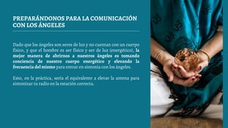 PREPARÁNDONOS PARA LA COMUNICACIÓN
CON LOS ÁNGELES
Dado que los ángeles son seres de luz y no cuentan con un cuerpo
físico, y que el hombre es ser físico y ser de luz (energético), la
mejor manera de abrirnos a nuestros ángeles es tomando
conciencia de nuestro cuerpo energético y elevando la
frecuencia del mismo para entrar en sintonía con los ángeles.
Esto, en la práctica, sería el equivalente a elevar la antena para
sintonizar tu radio en la estación correcta.
 